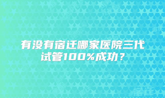 有没有宿迁哪家医院三代试管100%成功？