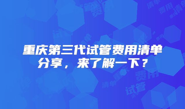 重庆第三代试管费用清单分享，来了解一下？