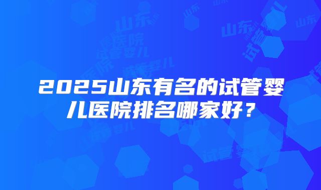 2025山东有名的试管婴儿医院排名哪家好？