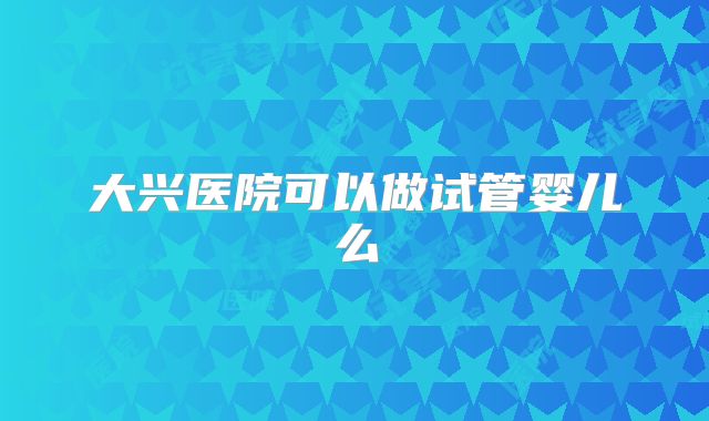 大兴医院可以做试管婴儿么