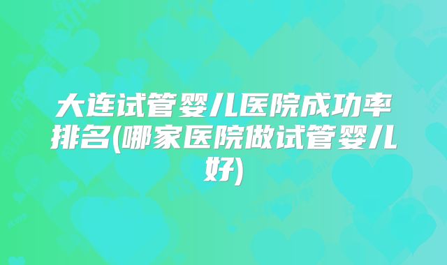 大连试管婴儿医院成功率排名(哪家医院做试管婴儿好)