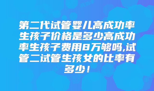 第二代试管婴儿高成功率生孩子价格是多少高成功率生孩子费用8万够吗,试管二试管生孩女的比率有多少!