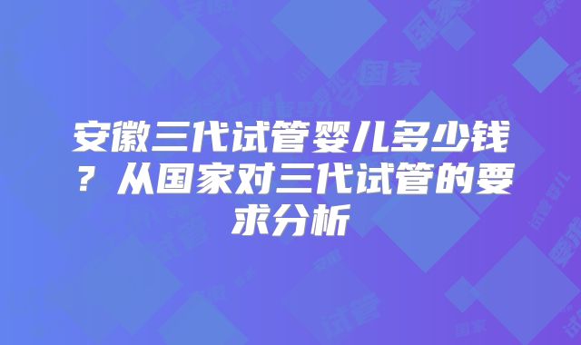 安徽三代试管婴儿多少钱？从国家对三代试管的要求分析