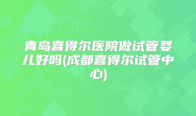 青岛喜得尔医院做试管婴儿好吗(成都喜得尔试管中心)