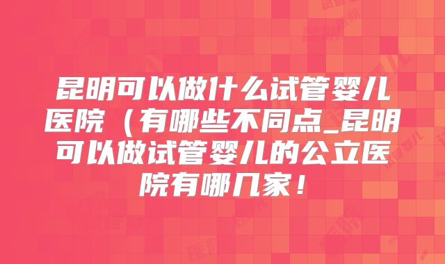 昆明可以做什么试管婴儿医院(有哪些不同点_昆明可以做试管婴儿的公立医院有哪几家!