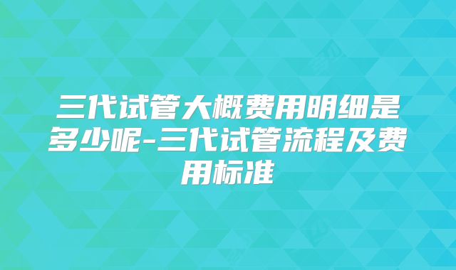 三代试管大概费用明细是多少呢-三代试管流程及费用标准