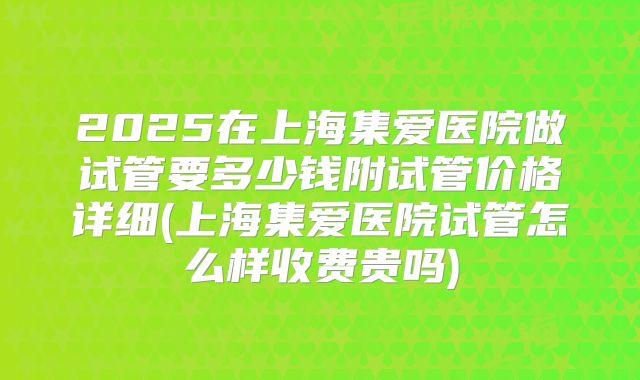 2025在上海集爱医院做试管要多少钱附试管价格详细(上海集爱医院试管怎么样收费贵吗)