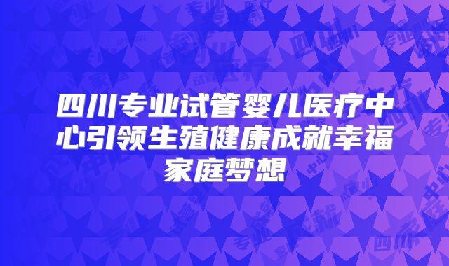 四川专业试管婴儿医疗中心引领生殖健康成就幸福家庭梦想