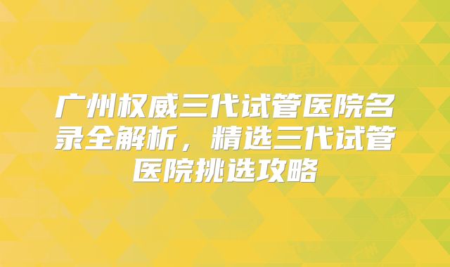 广州权威三代试管医院名录全解析，精选三代试管医院挑选攻略