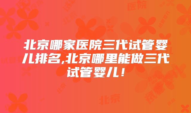北京哪家医院三代试管婴儿排名,北京哪里能做三代试管婴儿！