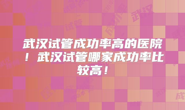 武汉试管成功率高的医院！武汉试管哪家成功率比较高！