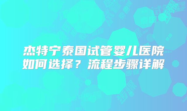 杰特宁泰国试管婴儿医院如何选择？流程步骤详解