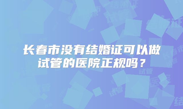 长春市没有结婚证可以做试管的医院正规吗？