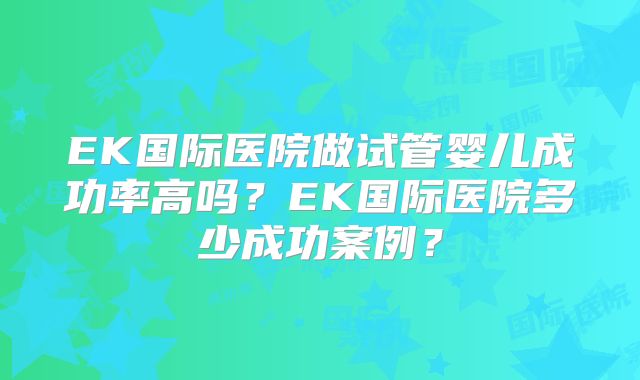 EK国际医院做试管婴儿成功率高吗？EK国际医院多少成功案例？