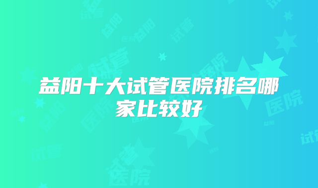 益阳十大试管医院排名哪家比较好