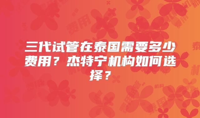 三代试管在泰国需要多少费用?杰特宁机构如何选择?
