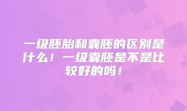 一级胚胎和囊胚的区别是什么!一级囊胚是不是比较好的吗!