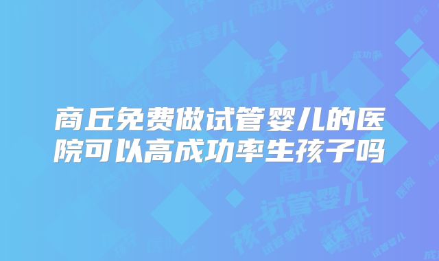 商丘免费做试管婴儿的医院可以高成功率生孩子吗