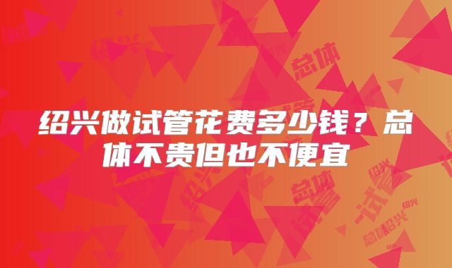 绍兴做试管花费多少钱?总体不贵但也不便宜