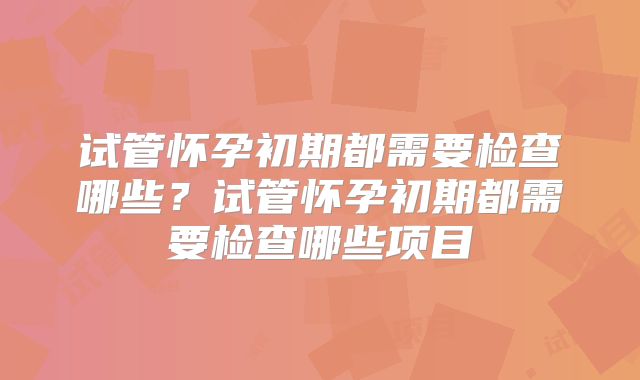试管怀孕初期都需要检查哪些？试管怀孕初期都需要检查哪些项目