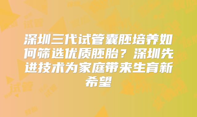 深圳三代试管囊胚培养如何筛选优质胚胎？深圳先进技术为家庭带来生育新希望