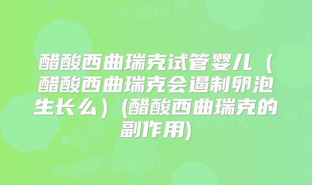 醋酸西曲瑞克试管婴儿(醋酸西曲瑞克会遏制卵泡生长么)(醋酸西曲瑞克的副作用)