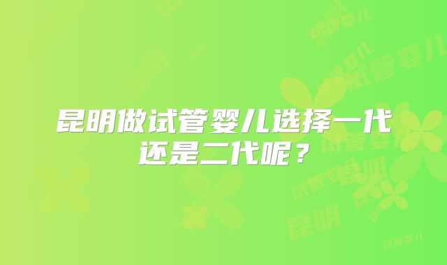 昆明做试管婴儿选择一代还是二代呢?
