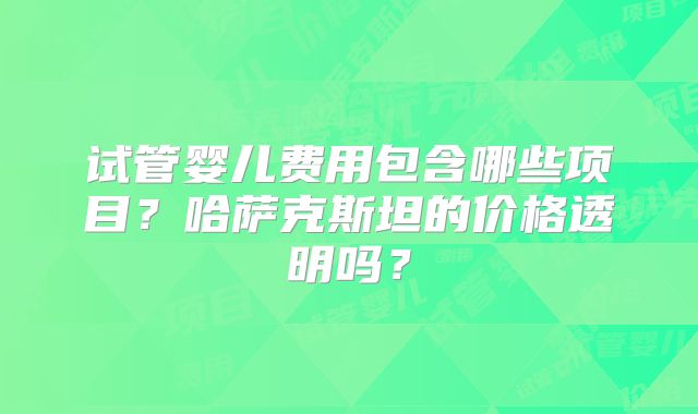 试管婴儿费用包含哪些项目？哈萨克斯坦的价格透明吗？