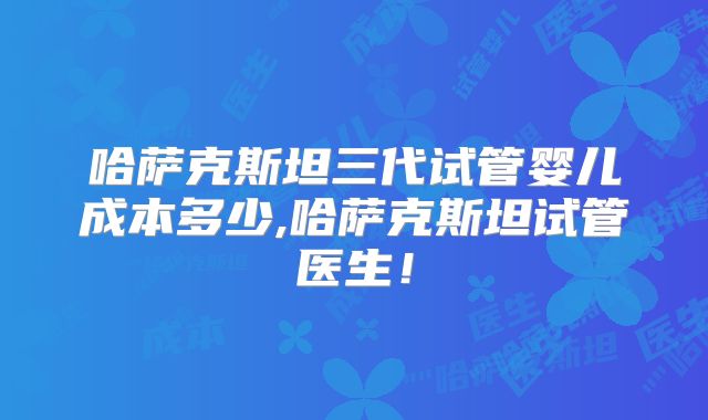 哈萨克斯坦三代试管婴儿成本多少,哈萨克斯坦试管医生！