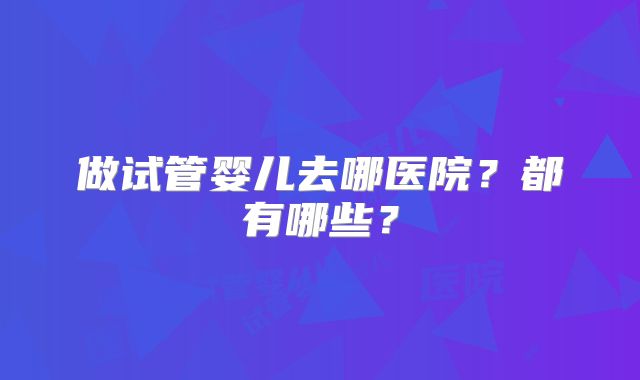 做试管婴儿去哪医院？都有哪些？