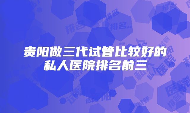 贵阳做三代试管比较好的私人医院排名前三