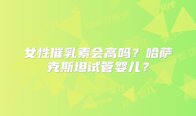 女性催乳素会高吗？哈萨克斯坦试管婴儿？