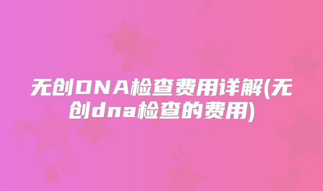 无创DNA检查费用详解(无创dna检查的费用)