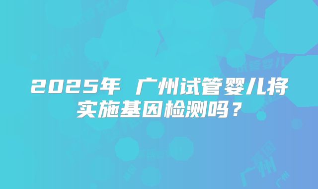 2025年 广州试管婴儿将实施基因检测吗？