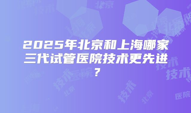 2025年北京和上海哪家三代试管医院技术更先进?