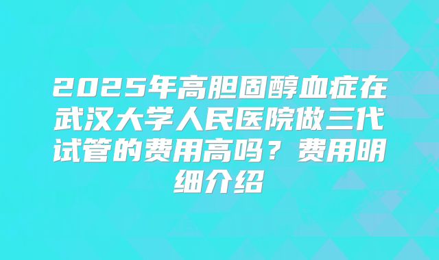 2025年高胆固醇血症在武汉大学人民医院做三代试管的费用高吗?费用明细介绍