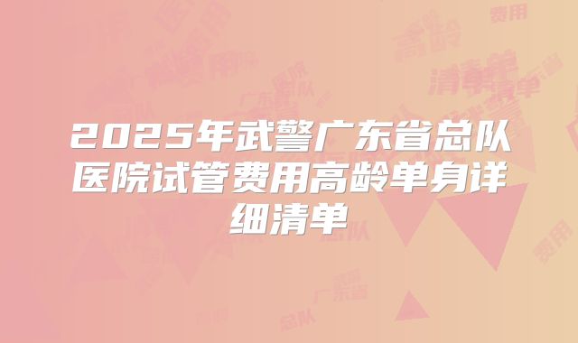 2025年武警广东省总队医院试管费用高龄单身详细清单