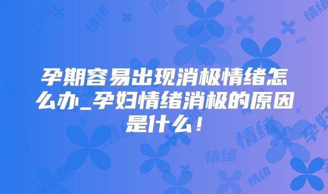 孕期容易出现消极情绪怎么办_孕妇情绪消极的原因是什么!