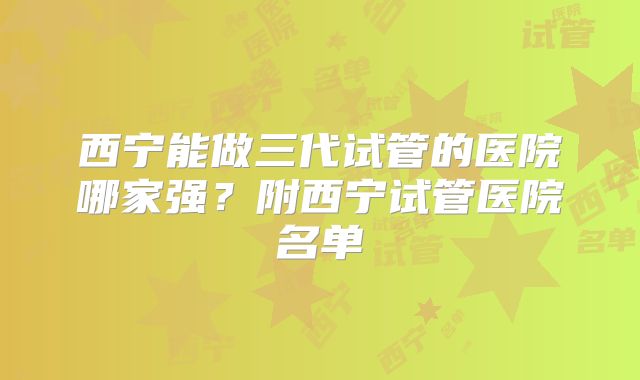 西宁能做三代试管的医院哪家强？附西宁试管医院名单