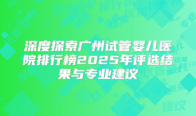 深度探索广州试管婴儿医院排行榜2025年评选结果与专业建议