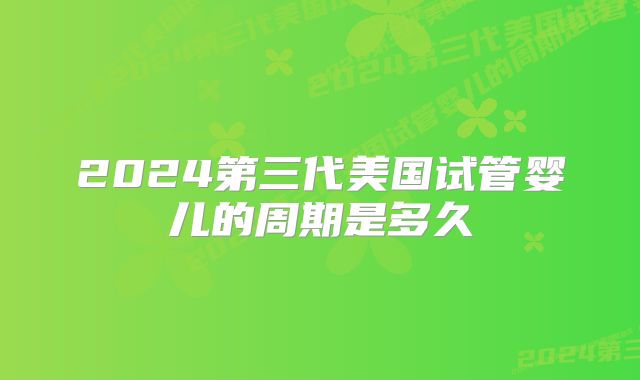2024第三代美国试管婴儿的周期是多久