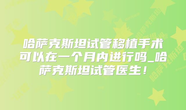哈萨克斯坦试管移植手术可以在一个月内进行吗_哈萨克斯坦试管医生！