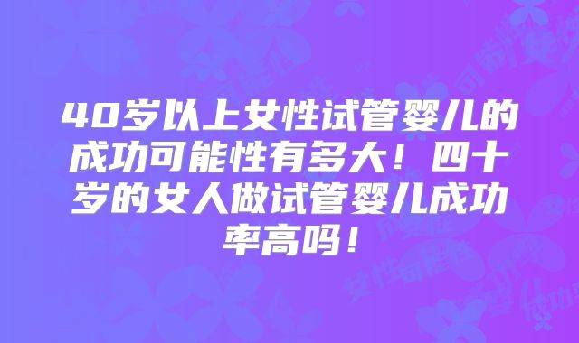 40岁以上女性试管婴儿的成功可能性有多大！四十岁的女人做试管婴儿成功率高吗！