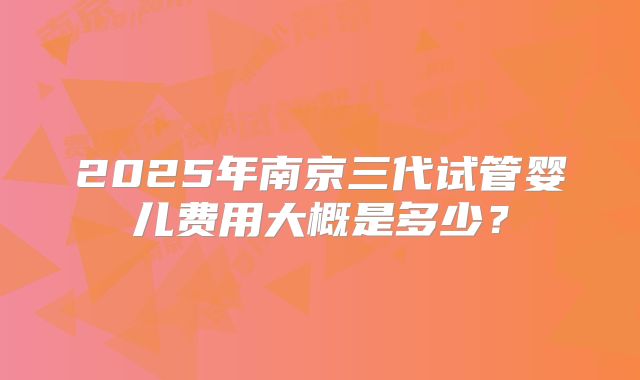 2025年南京三代试管婴儿费用大概是多少？