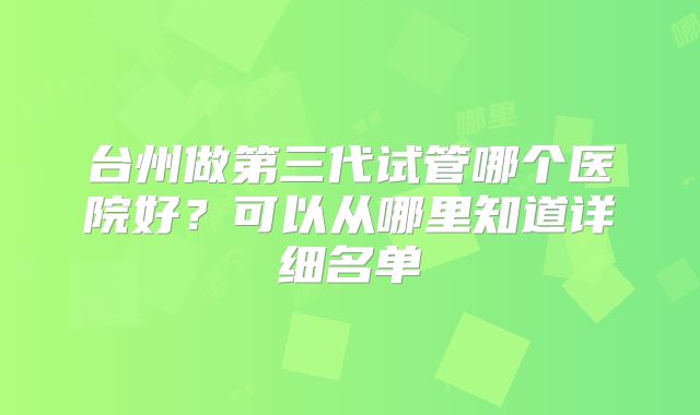 台州做第三代试管哪个医院好？可以从哪里知道详细名单