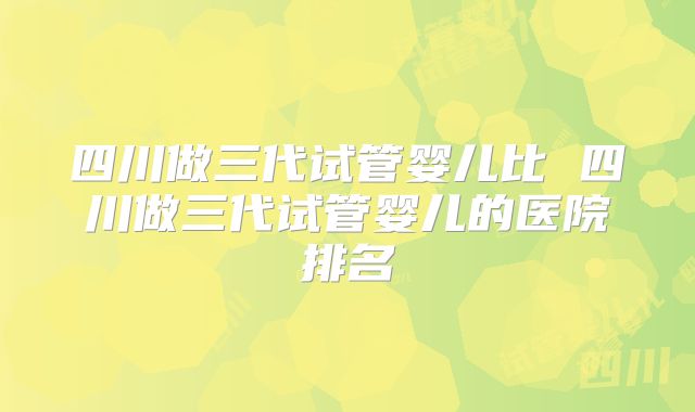 四川做三代试管婴儿比 四川做三代试管婴儿的医院排名