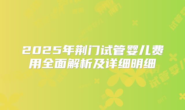 2025年荆门试管婴儿费用全面解析及详细明细