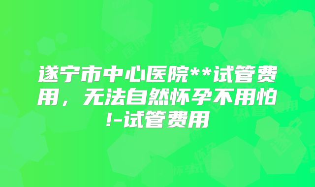 遂宁市中心医院**试管费用，无法自然怀孕不用怕!-试管费用