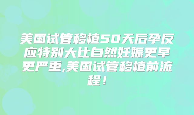 美国试管移植50天后孕反应特别大比自然妊娠更早更严重,美国试管移植前流程!