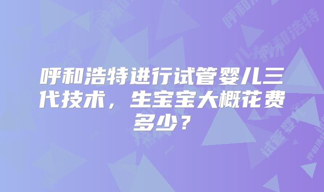 呼和浩特进行试管婴儿三代技术，生宝宝大概花费多少？